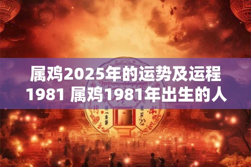 属鸡2025年的运势及运程1981 属鸡1981年出生的人在2025年的运程如何