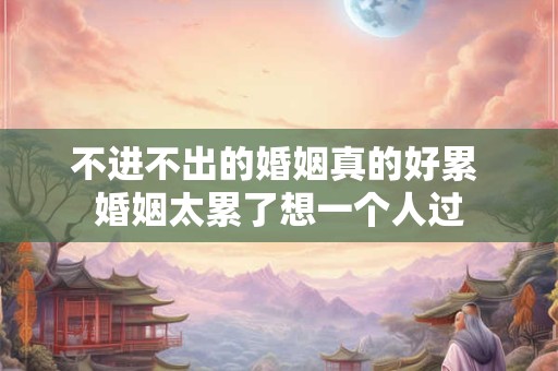 不进不出的婚姻真的好累 婚姻太累了想一个人过