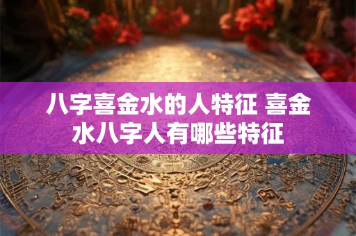八字喜金水的人特征 喜金水八字人有哪些特征