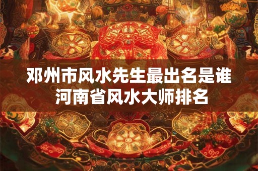 邓州市风水先生最出名是谁 河南省风水大师排名