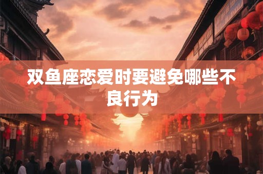 双鱼座恋爱时要避免哪些不良行为