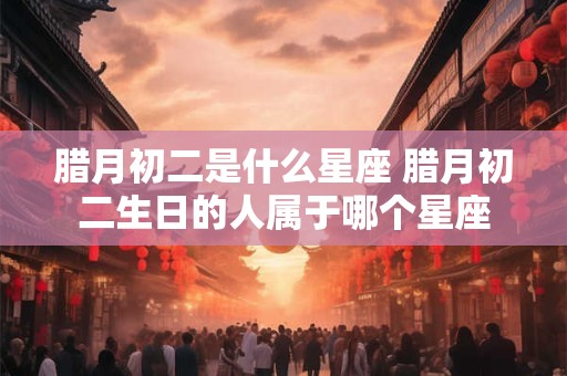 腊月初二是什么星座 腊月初二生日的人属于哪个星座