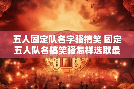 五人固定队名字骚搞笑 固定五人队名搞笑骚怎样选取最佳组合