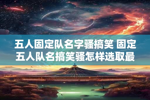 五人固定队名字骚搞笑 固定五人队名搞笑骚怎样选取最佳组合