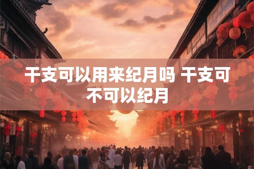 干支可以用来纪月吗 干支可不可以纪月