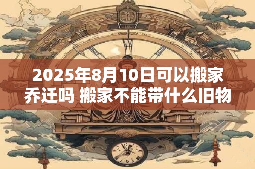 2025年8月10日可以搬家乔迁吗 搬家不能带什么旧物