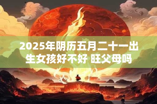 2025年阴历五月二十一出生女孩好不好 旺父母吗