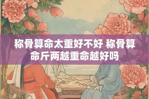 称骨算命太重好不好 称骨算命斤两越重命越好吗