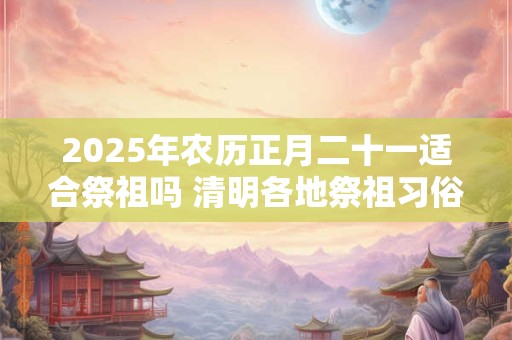 2025年农历正月二十一适合祭祖吗 清明各地祭祖习俗整理