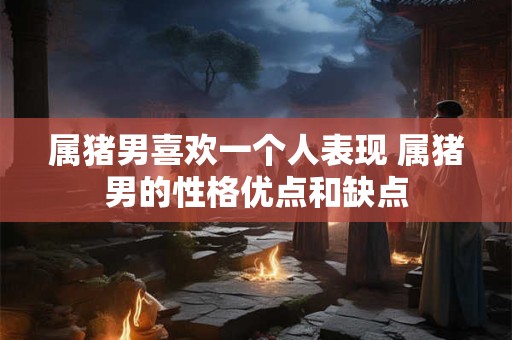 属猪男喜欢一个人表现 属猪男的性格优点和缺点