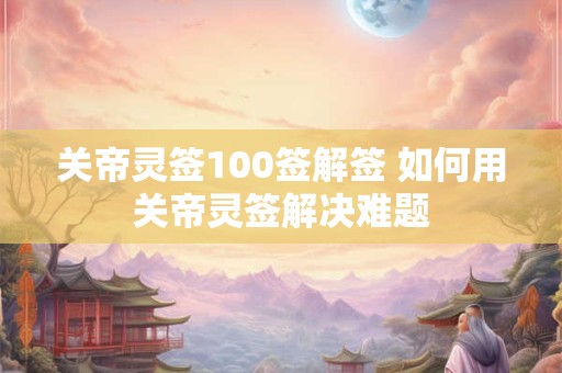 关帝灵签100签解签 如何用关帝灵签解决难题 关帝灵签100签解签 如何用关帝灵签解决难题