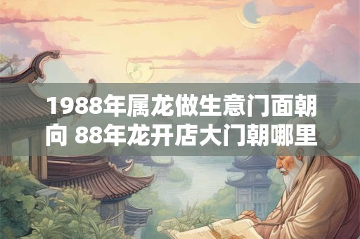 1988年属龙做生意门面朝向 88年龙开店大门朝哪里好