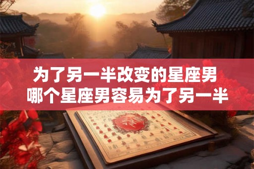 为了另一半改变的星座男 哪个星座男容易为了另一半改变自己
