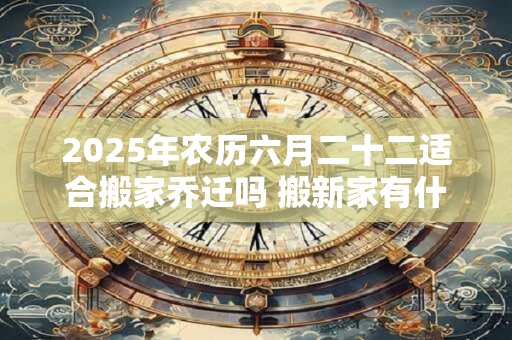2025年农历六月二十二适合搬家乔迁吗 搬新家有什么忌讳