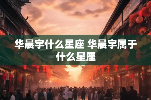 华晨宇什么星座 华晨宇属于什么星座