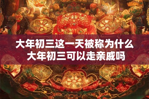 大年初三这一天被称为什么 大年初三可以走亲戚吗