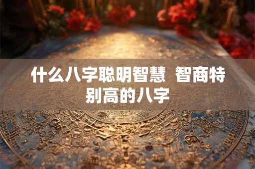 什么八字聪明智慧  智商特别高的八字