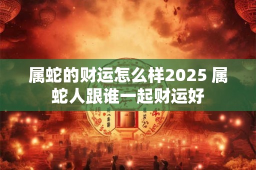 属蛇的财运怎么样2025 属蛇人跟谁一起财运好