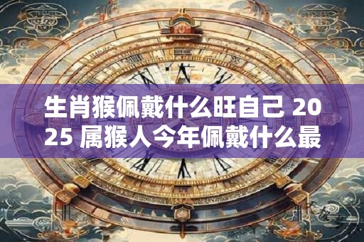 生肖猴佩戴什么旺自己 2025 属猴人今年佩戴什么最好