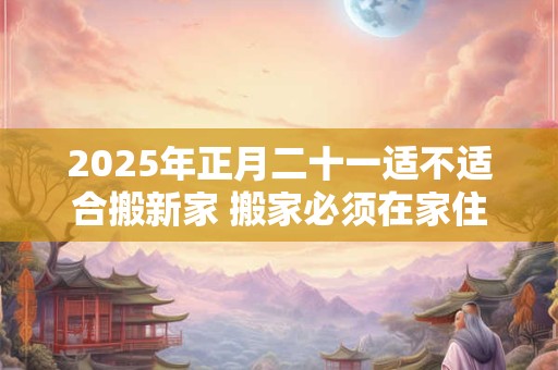 2025年正月二十一适不适合搬新家 搬家必须在家住三天吗