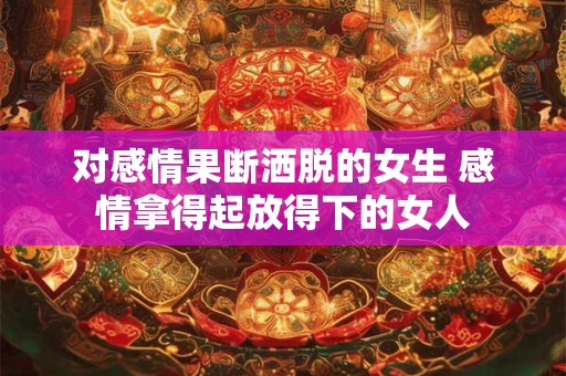 对感情果断洒脱的女生 感情拿得起放得下的女人