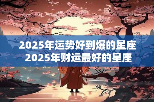 2025年运势好到爆的星座 2025年财运最好的星座