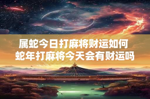 属蛇今日打麻将财运如何 蛇年打麻将今天会有财运吗