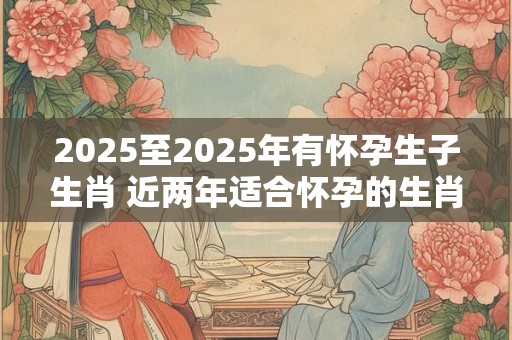 2025至2025年有怀孕生子生肖 近两年适合怀孕的生肖