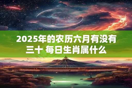 2025年的农历六月有没有三十 每日生肖属什么