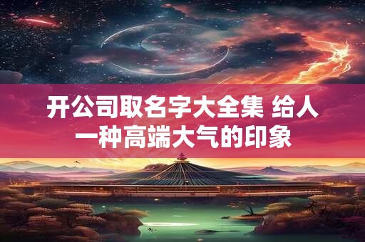 开公司取名字大全集 给人一种高端大气的印象