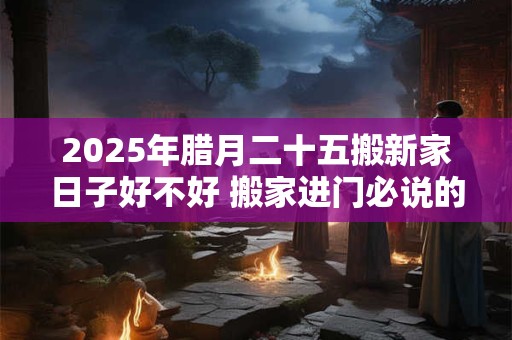 2025年腊月二十五搬新家日子好不好 搬家进门必说的话是什么