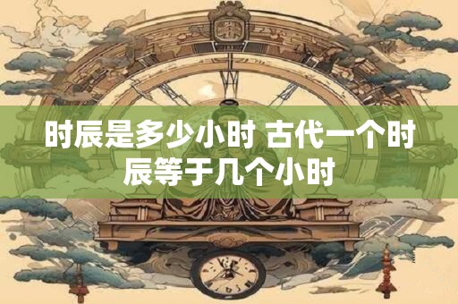 时辰是多少小时 古代一个时辰等于几个小时 时辰是多少小时 古代一个时辰等于几个小时