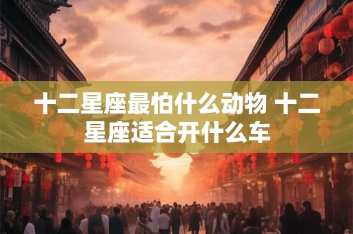 十二星座最怕什么动物 十二星座适合开什么车