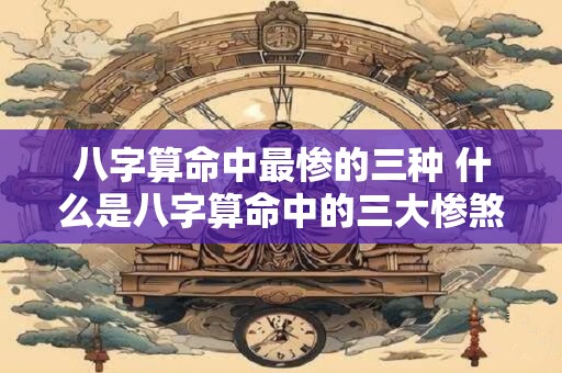 八字算命中最惨的三种 什么是八字算命中的三大惨煞 八字算命中最惨的三种 什么是八字算命中的三大惨煞