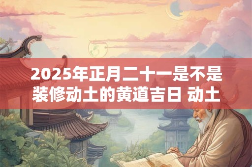 2025年正月二十一是不是装修动土的黄道吉日 动土破土的不同