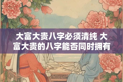 详细阅读:大富大贵八字必须清纯 大富大贵的八字能否同时拥有清纯 大富大贵八字必须清纯 大富大贵的八字能否同时拥有清纯
