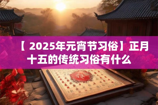 【 2025年元宵节习俗】正月十五的传统习俗有什么