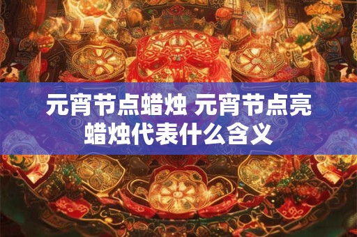 元宵节点蜡烛 元宵节点亮蜡烛代表什么含义