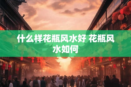 什么样花瓶风水好 花瓶风水如何