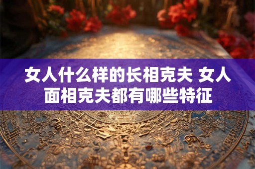 女人什么样的长相克夫 女人面相克夫都有哪些特征