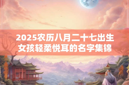 2026农历八月二十七出生女孩轻柔悦耳的名字集锦 2026农历八月二十七出生女孩轻柔悦耳的名字集锦