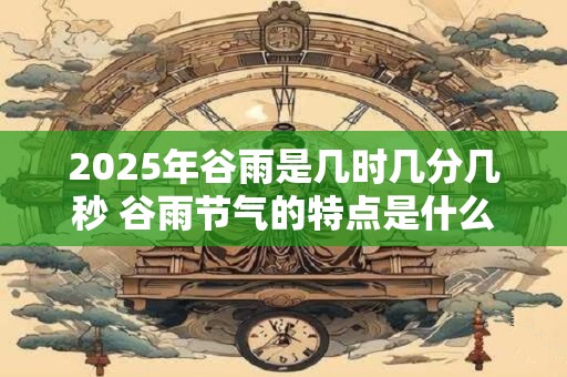 2025年谷雨是几时几分几秒 谷雨节气的特点是什么 2025年谷雨是几时几分几秒 谷雨节气的特点是什么