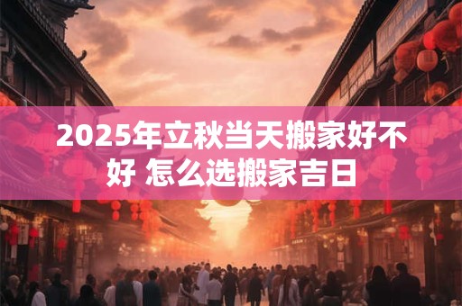 2025年立秋当天搬家好不好 怎么选搬家吉日