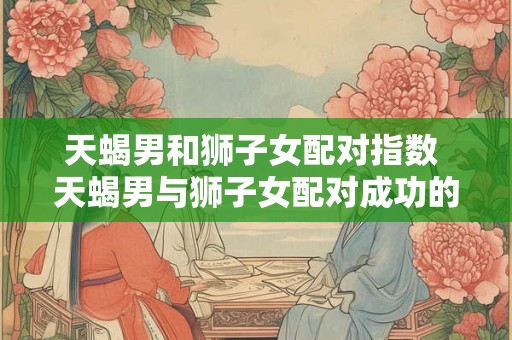 天蝎男和狮子女配对指数 天蝎男与狮子女配对成功的可能性高吗