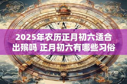 2025年农历正月初六适合出殡吗 正月初六有哪些习俗