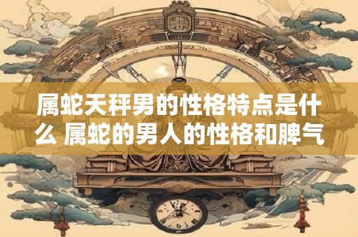 属蛇天秤男的性格特点是什么 属蛇的男人的性格和脾气