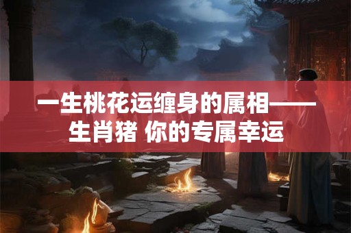 一生桃花运缠身的属相——生肖猪 你的专属幸运