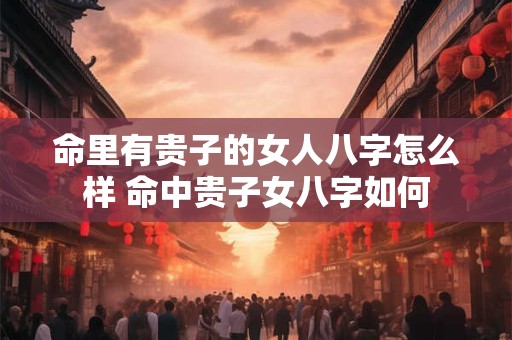 命里有贵子的女人八字怎么样 命中贵子女八字如何