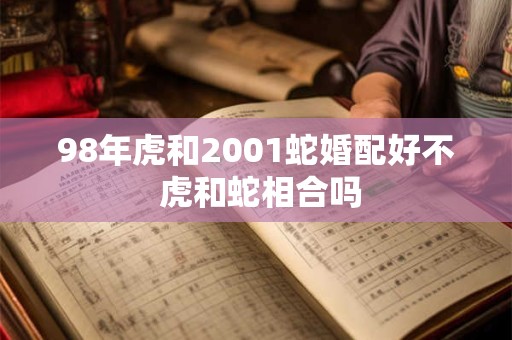 98年虎和2001蛇婚配好不 虎和蛇相合吗 98年虎和2001蛇婚配好不 虎和蛇相合吗