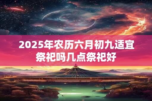 2025年农历六月初九适宜祭祀吗几点祭祀好